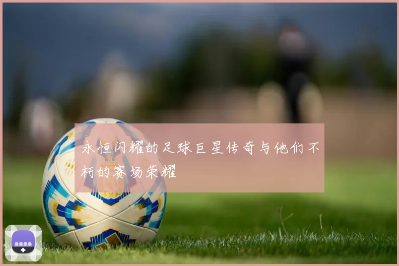 永恒闪耀的足球巨星传奇与他们不朽的赛场荣耀