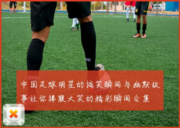 中国足球明星的搞笑瞬间与幽默故事让你捧腹大笑的精彩瞬间合集