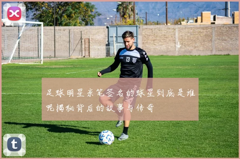 足球明星亲笔签名的球星到底是谁呢揭秘背后的故事与传奇