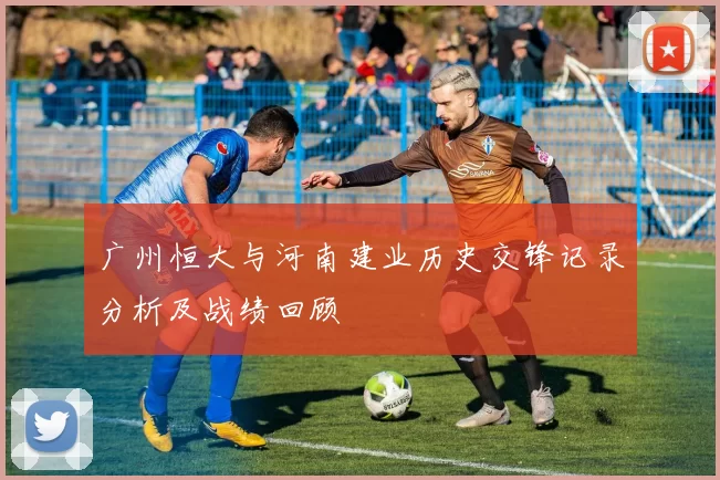 广州恒大与河南建业历史交锋记录分析及战绩回顾