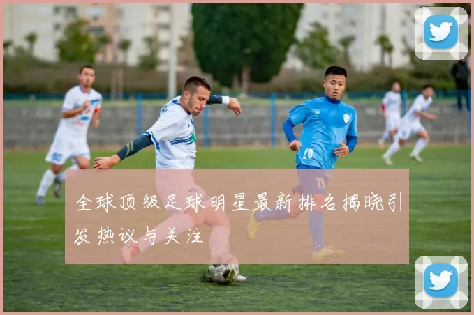 全球顶级足球明星最新排名揭晓引发热议与关注