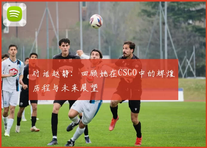 对话赵静：回顾她在CSGO中的辉煌历程与未来展望