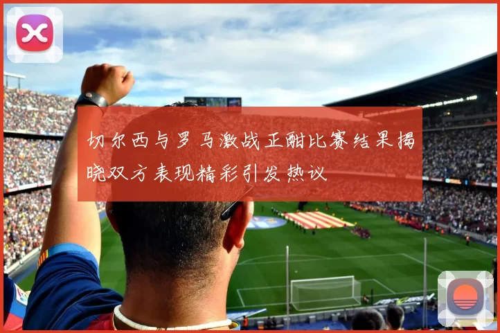 切尔西与罗马激战正酣比赛结果揭晓双方表现精彩引发热议
