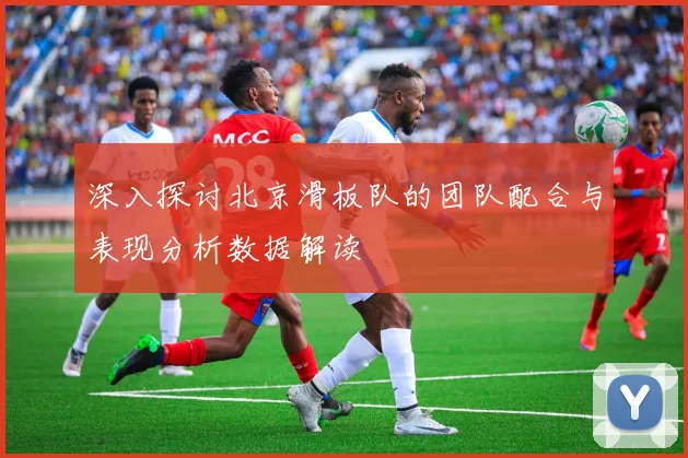 深入探讨北京滑板队的团队配合与表现分析数据解读