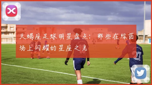 天蝎座足球明星盘点：那些在绿茵场上闪耀的星座之光