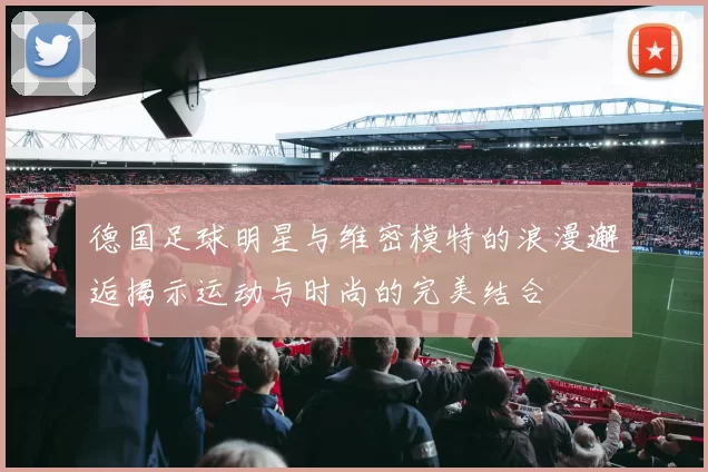 德国足球明星与维密模特的浪漫邂逅揭示运动与时尚的完美结合