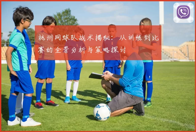 杭州网球队战术揭秘：从训练到比赛的全景分析与策略探讨