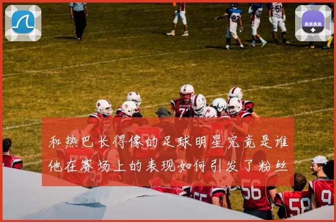 和热巴长得像的足球明星究竟是谁他在赛场上的表现如何引发了粉丝热议