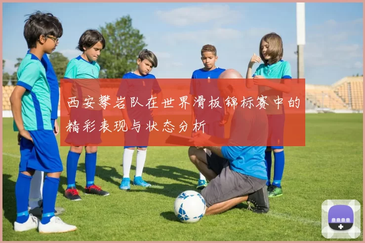 西安攀岩队在世界滑板锦标赛中的精彩表现与状态分析