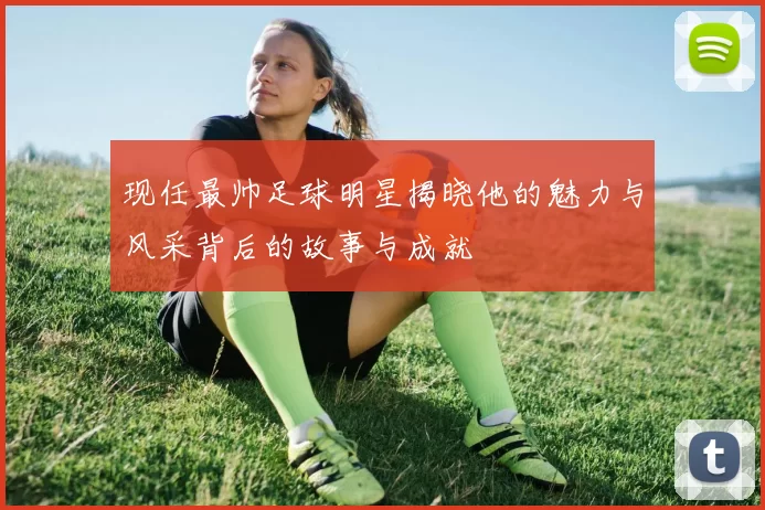 现任最帅足球明星揭晓他的魅力与风采背后的故事与成就