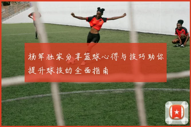 杨军独家分享篮球心得与技巧助你提升球技的全面指南