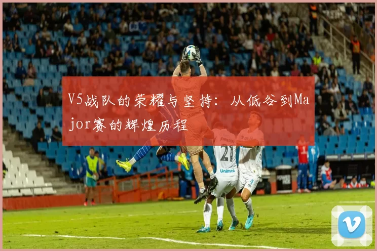 V5战队的荣耀与坚持：从低谷到Major赛的辉煌历程