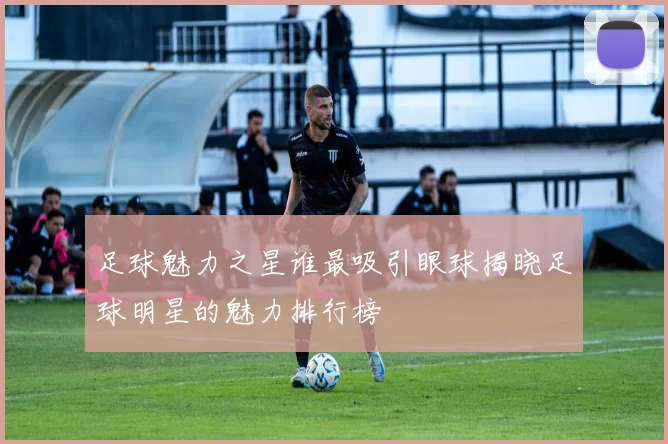 足球魅力之星谁最吸引眼球揭晓足球明星的魅力排行榜