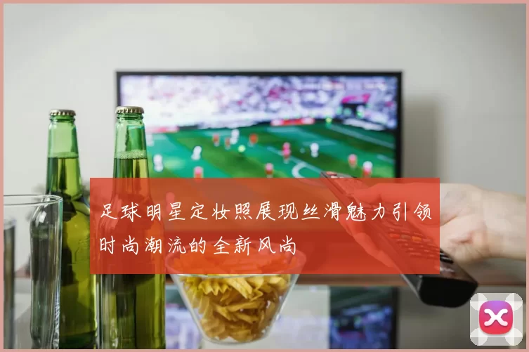 足球明星定妆照展现丝滑魅力引领时尚潮流的全新风尚