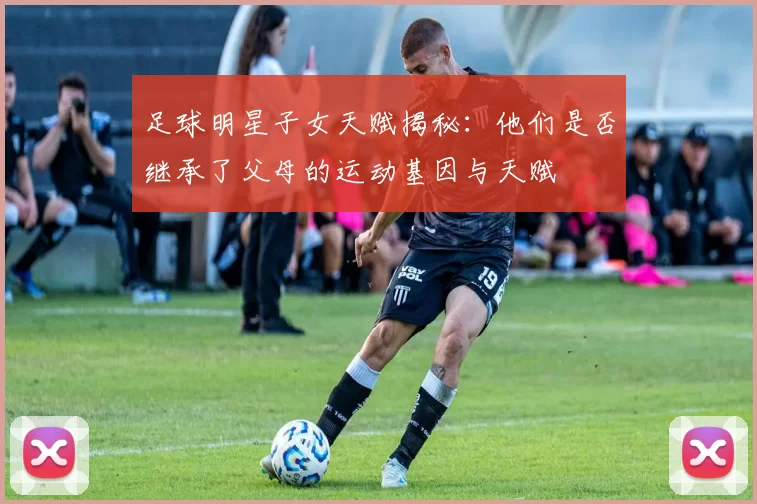 足球明星子女天赋揭秘：他们是否继承了父母的运动基因与天赋