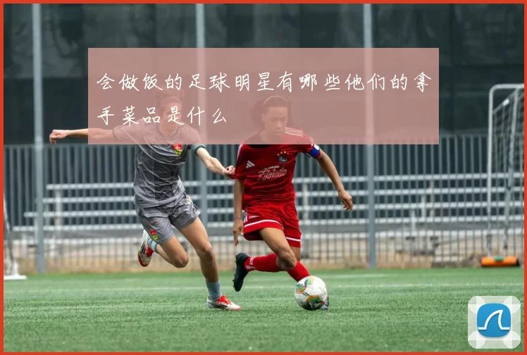 会做饭的足球明星有哪些他们的拿手菜品是什么