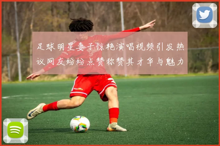 足球明星妻子惊艳演唱视频引发热议网友纷纷点赞称赞其才华与魅力