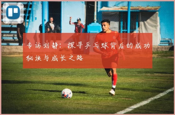专访刘静：探寻乒乓球背后的成功秘诀与成长之路