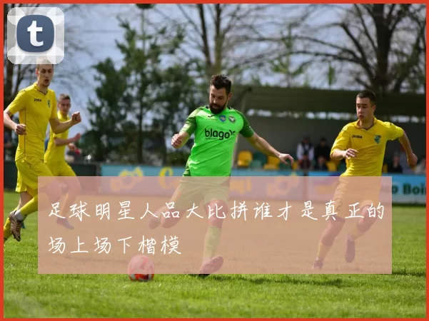 足球明星人品大比拼谁才是真正的场上场下楷模