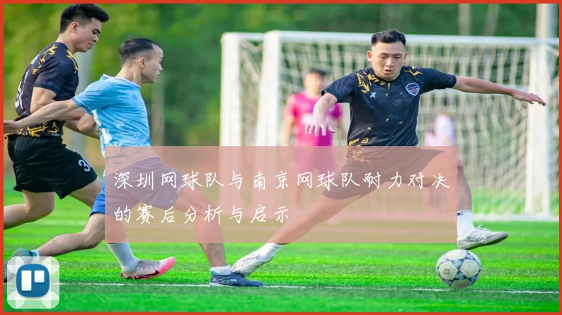 深圳网球队与南京网球队耐力对决的赛后分析与启示