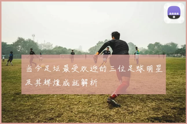 当今足坛最受欢迎的三位足球明星及其辉煌成就解析