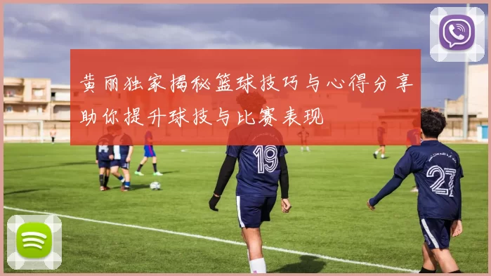 黄丽独家揭秘篮球技巧与心得分享助你提升球技与比赛表现