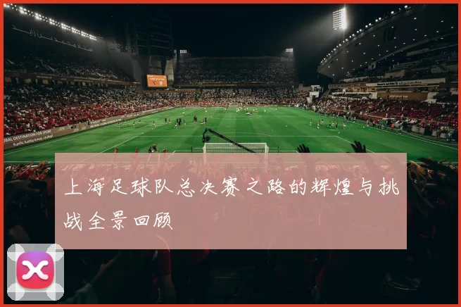 上海足球队总决赛之路的辉煌与挑战全景回顾