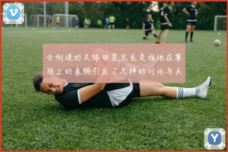 会倒退的足球明星究竟是谁他在赛场上的表现引发了怎样的讨论与关注