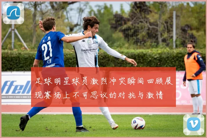 足球明星球员激烈冲突瞬间回顾展现赛场上不可思议的对抗与激情