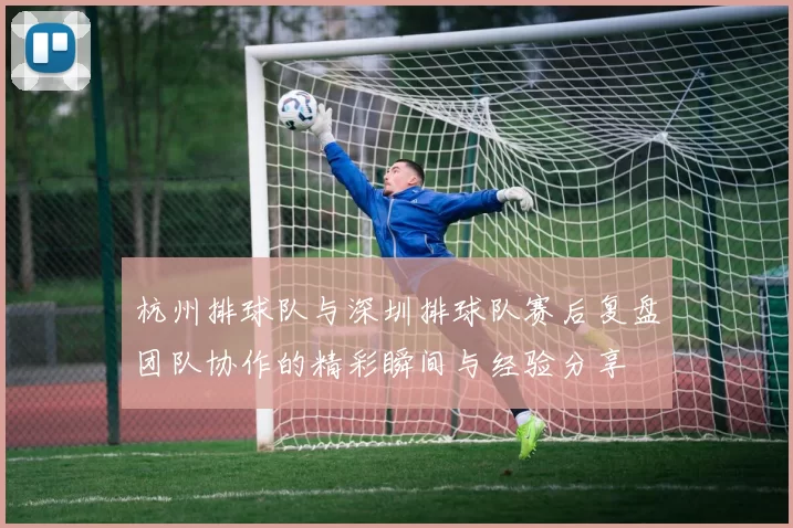 杭州排球队与深圳排球队赛后复盘团队协作的精彩瞬间与经验分享