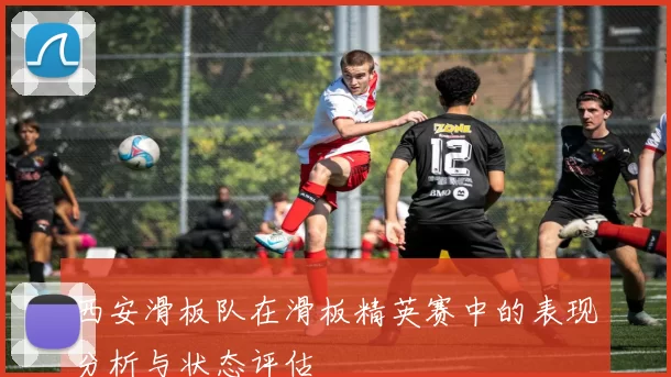 西安滑板队在滑板精英赛中的表现分析与状态评估