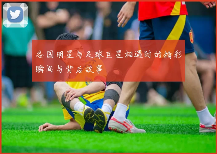 各国明星与足球巨星相遇时的精彩瞬间与背后故事