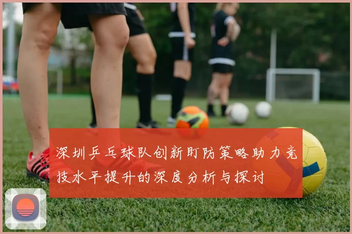 深圳乒乓球队创新盯防策略助力竞技水平提升的深度分析与探讨