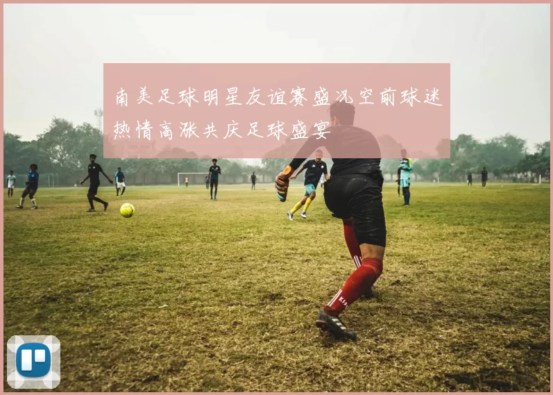 南美足球明星友谊赛盛况空前球迷热情高涨共庆足球盛宴