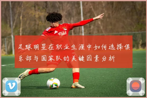 足球明星在职业生涯中如何选择俱乐部与国家队的关键因素分析