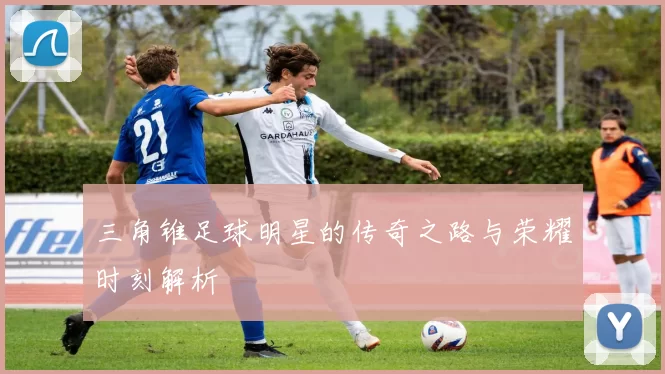 三角锥足球明星的传奇之路与荣耀时刻解析
