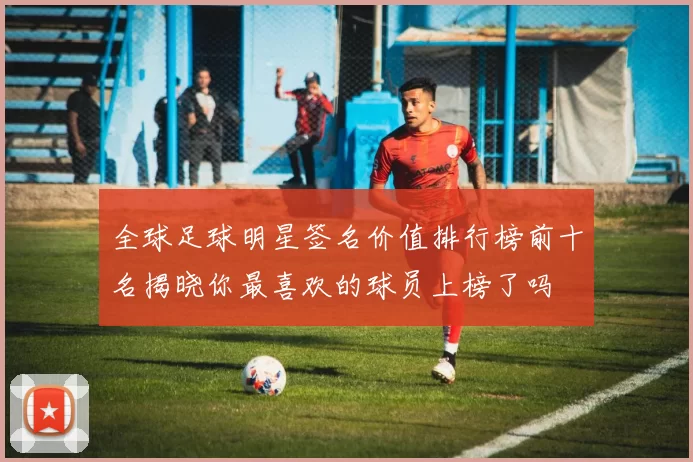 全球足球明星签名价值排行榜前十名揭晓你最喜欢的球员上榜了吗