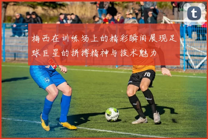 梅西在训练场上的精彩瞬间展现足球巨星的拼搏精神与技术魅力