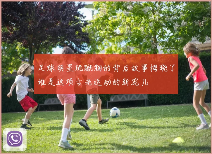 足球明星玩蹴鞠的背后故事揭晓了谁是这项古老运动的新宠儿