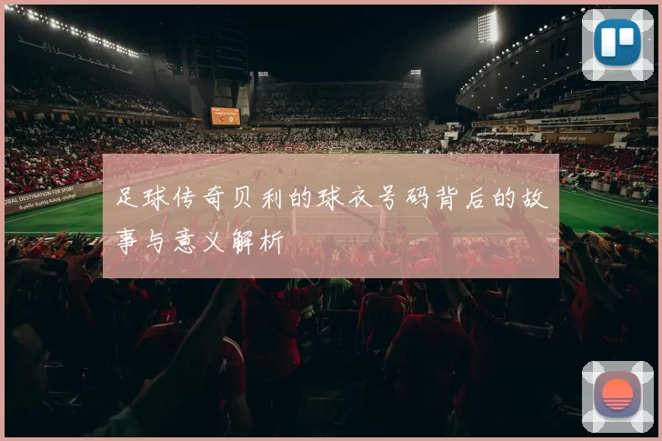 足球传奇贝利的球衣号码背后的故事与意义解析