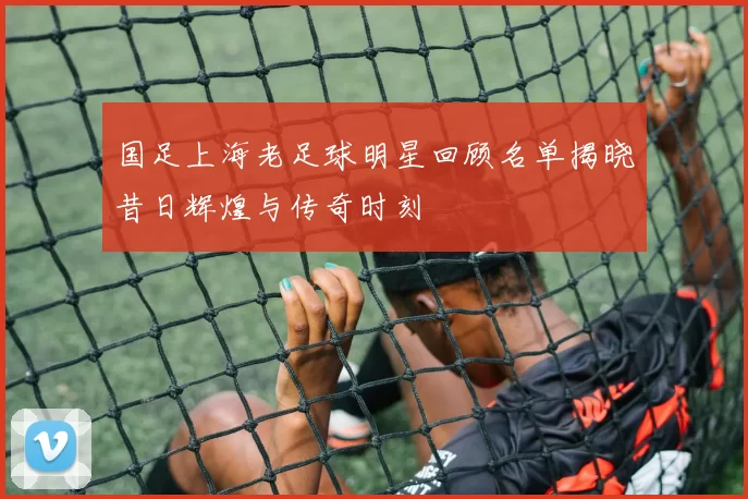 国足上海老足球明星回顾名单揭晓昔日辉煌与传奇时刻