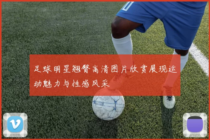足球明星翘臀高清图片欣赏展现运动魅力与性感风采