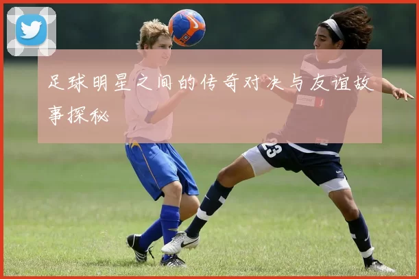 足球明星之间的传奇对决与友谊故事探秘