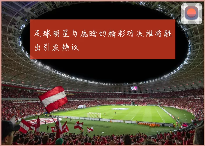 足球明星与鹿晗的精彩对决谁将胜出引发热议