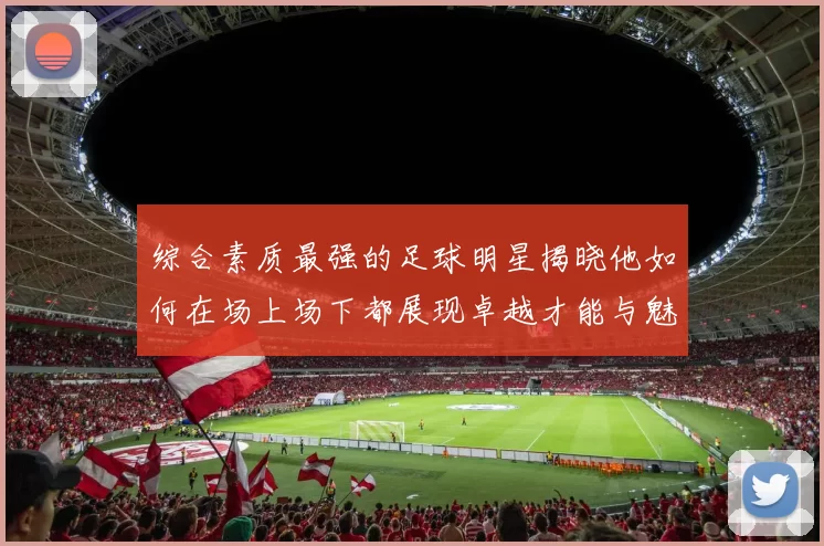 综合素质最强的足球明星揭晓他如何在场上场下都展现卓越才能与魅力