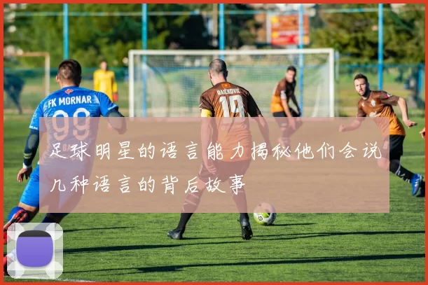 足球明星的语言能力揭秘他们会说几种语言的背后故事