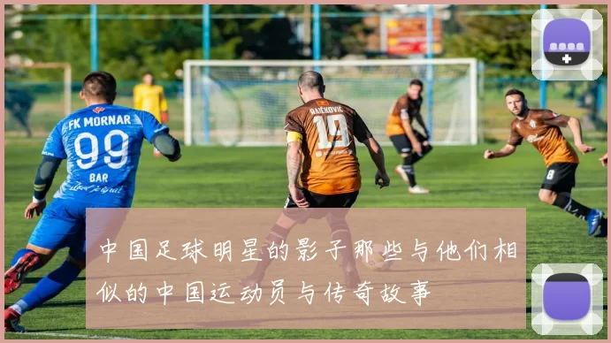 中国足球明星的影子那些与他们相似的中国运动员与传奇故事