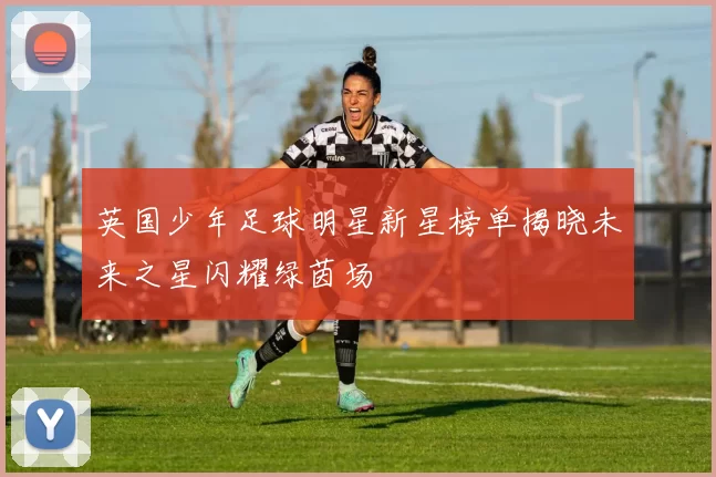 英国少年足球明星新星榜单揭晓未来之星闪耀绿茵场