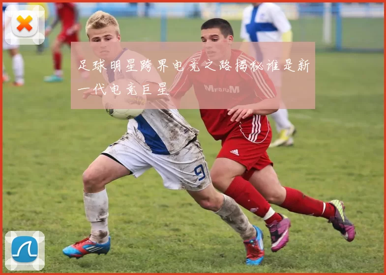 足球明星跨界电竞之路揭秘谁是新一代电竞巨星