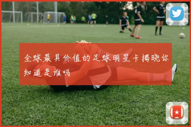 全球最具价值的足球明星卡揭晓你知道是谁吗